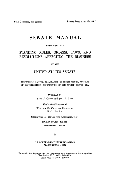 handle is hein.usccsset/usconset21223 and id is 1 raw text is: 






94th Congress, 1st Session --  ---    -     Senate Document No. 94-1


       SENATE MANUAL

                   CONTAINING THE

STANDING RULES, ORDERS, LAWS, AND
RESOLUTIONS AFFECTING THE BUSINESS

                       OF THE


          UNITED STATES SENATE


 JEFFERSON'S MANUAL, DECLARATION OF INDEPENDENCE, ARTICLES
 OF CONFEDERATION, CONSTITUTION OF THE UNITED STATES, ETC.



                     Prepared by
            JOHN P. CODFR and JACK L. SAPP


         Under the Direction of
    WILLIAM MCWHORTER COCHRANE
            Staff Director

COMMITTEE ON RULES AND ADMINISTRATION

        UNITED STATES SENATE
        NINETY-FOURTH CONGRESS





   U.S. GOVERNMENT PRINTING OFFICE
         WASHINGTON : 1975


For sale by the Superintendent of Documents, U.S. Government Printing Office
              Washington, D.C. 20402 - Price $9.20
                Stock Number 052-071-00457-2


