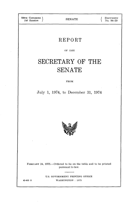 handle is hein.usccsset/usconset21224 and id is 1 raw text is: 



94TH CONGRESS }NT                           DOCUmENT
1st Session            SENATE               No. 94-29





                    REPORT


                       OF THE



         SECRETARY OF THE

                   SENATE


                       FROMW


July 1, 1974, to December 31, 1974


  FEBRUARY 24, 1975.-Ordered to lie on the table and to be printed
                   pursuant to law.


            U.S. GOVERNMENT PRINTING OFFICE
42-410 0         WASHINGTON : 1975


