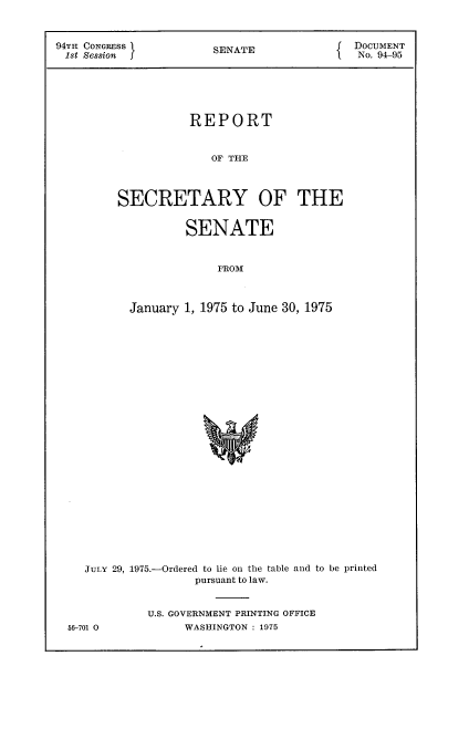 handle is hein.usccsset/usconset21225 and id is 1 raw text is: 



94TH CONGRESS           SENATE              DOCUMENT
1st Session                                  No. 94-95






                    REPORT


                       OF THE



         SECRETARY OF THE


        SENATE


             FRO31



January 1, 1975 to June 30, 1975


JULY 29, 1975.-Ordered to lie on the table and to be printed
                pursuant to law.


         U.S. GOVERNMENT PRINTING OFFICE


56-701 0


WASHINGTON : 1975


