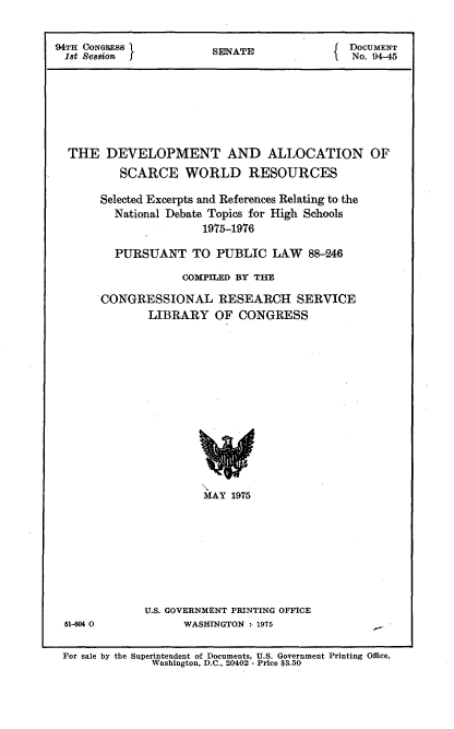 handle is hein.usccsset/usconset21226 and id is 1 raw text is: 


94TH CONGRESS I         SENATE               DOCUMENT
18t Session                                   No. 94-45







  THE DEVELOPMENT AND ALLOCATION OF
          SCARCE WORLD RESOURCES

       Selected Excerpts and References Relating to the
         National Debate Topics for High Schools
                       1975-1976

         PURSUANT TO PUBLIC LAW 88-246

                    COMPILED BY THE

       CONGRESSIONAL RESEARCH SERVICE
              LIBRARY OF CONGRESS














                       MAY 1975


51-604 0


U.S. GOVERNMENT PRINTING OFFICE
      WASHINGTON , 1975


Superintendent of Documents, U.S. Government Printing Office,
   Washington, D.C., 20402 - Price $3.50


For sale by the



