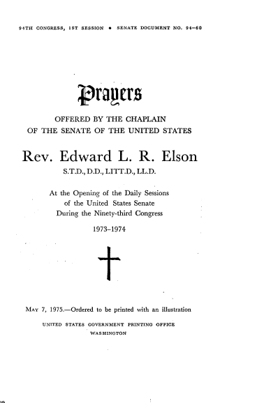handle is hein.usccsset/usconset21227 and id is 1 raw text is: 

94TH CONGRESS, 1ST SESSION 0 SENATE DOCUMENT NO. 94-60


        OFFERED BY THE CHAPLAIN
 OF THE SENATE OF THE UNITED STATES


Rev. Edward L. R. Elson
           S.T.D., D.D., LITT.D., LL.D.


       At the Opening of the Daily Sessions
           of the United States Senate
         During the Ninety-third Congress

                  1973-1974









 MAY 7, 1975.-Ordered to be printed with an illustration


UNITED STATES GOVERNMENT PRINTING OFFICE
            WASHINGTON


