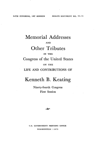 handle is hein.usccsset/usconset21228 and id is 1 raw text is: 




SENATE DOCUMENT NO. 94-74


Memorial Addresses

             AND

     Other Tributes

            IN THE

Congress of the United States

            ON THE

LIFE AND CONTRIBUTIONS OF



Kenneth B. Keating


      Ninety-fourth Congress
          First Session












   U.S. GOVERNMENT PRINTING OFFICE
        WASHINGTON : 1975


94TH CONGRESS, 1ST SESSION


