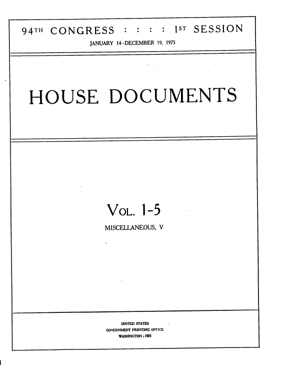 handle is hein.usccsset/usconset21236 and id is 1 raw text is: 


94TH  CONGRESS       :  : :  : 1ST SESSION

              JANUARY 14-DECEMBER 19, 1975


HOUSE DOCUMENTS


VOL.


1-5


MISCELLANEOUS, V


   UNITED STATES
GOVERNMENT PRINTING OFFICE
   WASHINGTON : 1975


