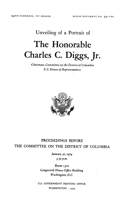 handle is hein.usccsset/usconset21237 and id is 1 raw text is: 


94TH CONGRESS, IST SESSION


      Unveiling of a Portrait of



      The Honorable

Charles C. Diggs, Jr.


   ,Chairman, Committee on the District of Columbia
          U.S. House of Representatives


              PROCEEDINGS BEFORE
THE COMMITTEE ON THE DISTRICT OF COLUMBIA

                   January 30, r974
                     3:30 p.m.

                     Room 131o
             Longworth House Office Building
                   Washington, D.C.

            U.S. GOVERNMENT PRINTING OFFICE
                  WASHINGTON : 1974


HOUSE DOCUMENT NO. 94-120


