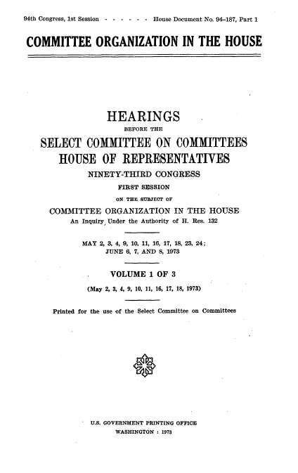 handle is hein.usccsset/usconset21238 and id is 1 raw text is: 
94th Congress, 1st Session ------ House Document No. 94-187, Part 1



COMMITTEE ORGANIZATION IN THE HOUSE










                  HEARINGS
                     BEFORE THE

    SELECT COMMITTEE ON COMMITTEES

       HOUSE OF REPRESENTATIVES

              NINETY-THIRD CONGRESS

                    FIRST SESSION
                    ON THE SUBJECT OF

     COMMITTEE ORGANIZATION IN THE HOUSE
          An Inquiry, Under the Authority of H. Res. 132


            MAY 2, 3, 4, 9, 10, 11, 16, 17, 18, 23, 24;
                 JUNE 6, 7, AND 8, 1973


                 VOLUME 1 OF 3

              (May 2, 3, 4, 9, 10, 11, 16, 17, 18, 1973)


      Printed for the use of the Select Committee on Committees






                       *


U.S. GOVERNMENT PRINTING OFFICE
     WASHINGTON : 1978


