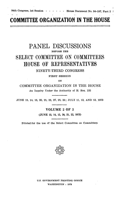 handle is hein.usccsset/usconset21239 and id is 1 raw text is: 

94th Congress, 1st Session - ----- House Document No. 94-187, Part 2 1


COMMITTEE ORGANIZATION IN THE HOUSE








         PANEL DISCUSSIONS
                    BEFORE THE

   SELECT COMMITTEE ON COMMITTEES

       HOUSE OF REPRESENTATIVES

             NINETY-THIRD CONGRESS
                   FIRST SESSION
                        ON

     COMMITTEE ORGANIZATION IN THE HOUSE
         An Inquiry Under the Authority of H. Res. 132


   JUNE 13, 14, 15, 20, 21, 22, 27, 28, 29; JULY 11, 12, AND 13, 1973


                  VOLUME 2 OF 3
              (JUNE 13, 14, 15, 20, 21, 22, 1973)


      Printed for the use of the Select Committee on Committees







                      *


U.S. GOVERNMENT PRINTING OFFICE
     WASHINGTON : 1978


