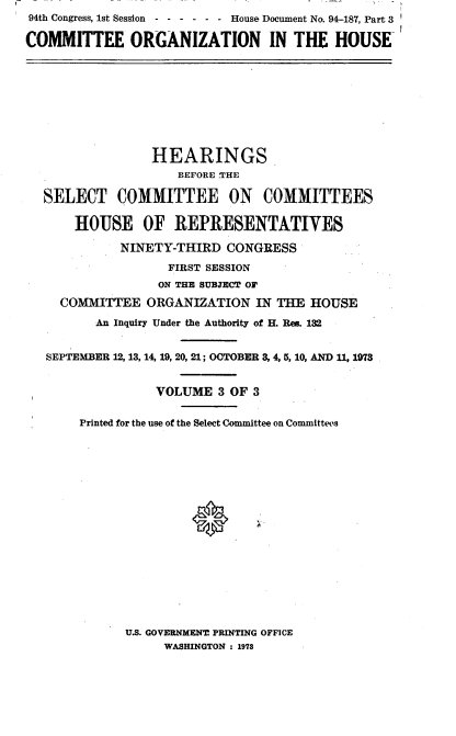 handle is hein.usccsset/usconset21240 and id is 1 raw text is: 94th Congress, 1st Session ------ House Document No. 94-187, Part 3 1

COMMITTEE ORGANIZATION IN THE HOUSE'










                 HEARINGS
                     BEFORE THE

  SELECT COMMITTEE ON COMMITTEES

       HOUSE OF REPRESENTATIVES

             NINETY-THIRD CONGRESS
                   FIRST SESSION
                   ON THE SUBJECT OF

     COMMITTEE ORGANIZATION IN THE HOUSE

         An Inquiry Under the Authority of H. Res. 132


   SEPTEMBER 12, 13, 14, 19, 20, 21; OCTOBER 3, 4, 5, 10, AND 11, 1973


                  VOLUME 3 OF 3


       Printed for the use of the Select Committee on Committees


U.S. GOVERNMENT PRINTING OFFICE
     WASHINGTON : 1973


