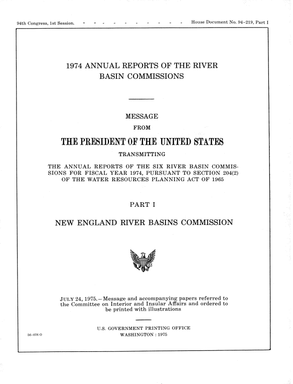 handle is hein.usccsset/usconset21241 and id is 1 raw text is: 


94th Congress, 1st Session. - -    -  -        House Document No. 94-219, Part I


     1974 ANNUAL REPORTS OF THE RIVER
              BASIN COMMISSIONS





                     MESSAGE

                       FROM

    THE PRESIDENT OF THE UNITED STATES

                   TRANSMITTING

THE ANNUAL REPORTS OF THE SIX RIVER BASIN COMMIS-
SIONS FOR FISCAL YEAR 1974, PURSUANT TO SECTION 204(2)
    OF THE WATER RESOURCES PLANNING ACT OF 1965



                      PART I


  NEW ENGLAND RIVER BASINS COMMISSION


563-076 0


JULY 24, 1975. -Message and accompanying papers referred to
the Committee on Interior and Insular Affairs and ordered to
            be printed with illustrations


          U.S. GOVERNMENT PRINTING OFFICE
                WASHINGTON: 1975


