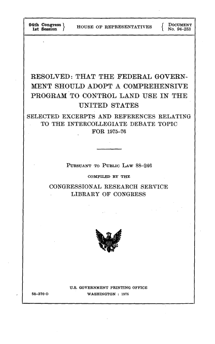 handle is hein.usccsset/usconset21242 and id is 1 raw text is: 


94th Congress
1st Session I


                      H DOCUMENT
HOUSE OF REPRESENTATIVES No. 94-253


RESOLVED: THAT THE FEDERAL GOVERN-
MENT SHOULD ADOPT A COMPREHENSIVE
PROGRAM TO CONTROL LAND USE IN THE
              UNITED STATES
SELECTED EXCERPTS AND REFERENCES RELATING
    TO THE INTERCOLLEGIATE DEBATE TOPIC
                 FOR 1975-76




          PURSUANT TO PUBLIC LAW 88-246
                COM PILED BY THE

      CONGRESSIONAL RESEARCH SERVICE
            LIBRARY OF CONGRESS














            U.S. GOVERNMENT PRINTING OFFICE
 58-3700        WASHINGTON : 1975


