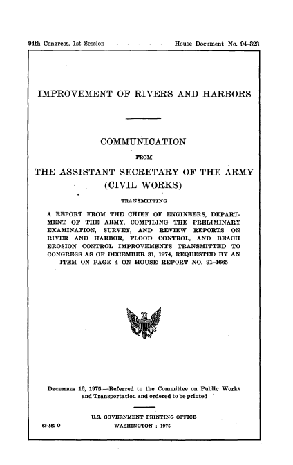 handle is hein.usccsset/usconset21243 and id is 1 raw text is: 




94th Congress, 1st Session -----        House Document No. 94-323


IMPROVEMENT OF RIVERS AND HARBORS






               COMMUNICATION

                       FIOM

THE ASSISTANT SECRETARY OF THE ARMY

                (CIVIL WORKS)

                    TRANSMITTING

   A REPORT FROM THE CHIEF OF ENGINEERS, DEPART-
   MENT OF THE ARMY, COMPILING THE PRELIMINARY
   EXAMINATION, SURVEY, AND REVIEW REPORTS ON
   RIVER AND HARBOR, FLOOD CONTROL, AND BEACH
   EROSION CONTROL IMPROVEMENTS TRANSMITTED TO
   CONGRESS AS OF DECEMBER 31, 1974, REQUESTED BY AN
      ITEM ON PAGE 4 ON HOUSE REPORT NO. 91-1665


















   DvcEMBEE 16, 1975.-Referred to the Committee on Public Works
           and Transportation and ordered to be printed


63-5620


U.S. GOVERNMENT PRINTING OFFICE
     WASHINGTON : 1975


