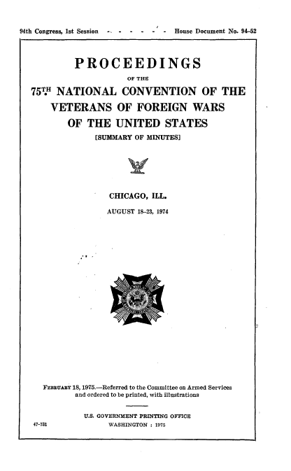 handle is hein.usccsset/usconset21245 and id is 1 raw text is: 







         PROCEEDINGS
                     OF THE

75T NATIONAL CONVENTION OF THE

    VETERANS OF FOREIGN WARS

        OF THE UNITED STATES

              [SUMMARY OF MINUTES]







                 CHICAGO, ILL.

                 AUGUST 18-23, 1974


  FFBRUARY 18, 1975.-Referred to the Committee on Armed Services
         and ordered to be printed, with illustrations


           U.S. GOVERNMENT PRINTING OFFICE
47-731          WASHINGTON : 1975


94th Congress, 1st Session    -- -


- House Document No. 94-52


