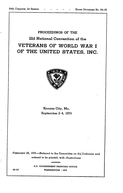 handle is hein.usccsset/usconset21246 and id is 1 raw text is: 
94th Congress, 1st Session


           PROCEEDINGS OF THE

       22d National Convention of the

 VETERANS OF WORLD WAR I

OF THE UNITED STATES, INC.


                 Kansas City, Mo.
                 September 2-4, 1974










FEBRUARY 25, 1975.-Referred to the Committee on the-Judiciary and
          ordered to be printed, with illustrations

            U.S. GOVERNMENT PRINTING OFFICE
48-347           WASHINGTON : 1975


House Document No. 94-61


