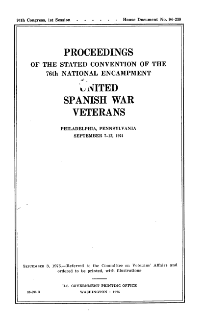 handle is hein.usccsset/usconset21248 and id is 1 raw text is: 


94th Congress, 1st Session - ----       -    House Document No. 94-239


             PROCEEDINGS

  OF THE STATED CONVENTION OF THE

       76th NATIONAL ENCAMPMENT


                  u NITED

             SPANISH WAR

               VETERANS


            PHILADELPHIA, PENNSYLVANIA
                SEPTEMBER 7-12, 1974


























SEPTEMBER 3, 1975.-Referred to the Committee on Veterans' Affairs and
           ordered to be printed, with illustrations


           U.S. GOVERNMENT PRINTING OFFICE
 57-8960          WASHINGTON : 1975


