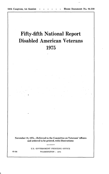 handle is hein.usccsset/usconset21249 and id is 1 raw text is: 

94th Congress, 1st Session .H                c      o


    Fifty-fifth National Report


    Disabled American Veterans


                     1975


































November 18, 1975.-Referred to the Committee on Veterans' Affairs
        and ordered to be printed, with illustrations


U.S. GOVERNMENT PRINTING OFFICE
      WASHINGTON : 1975


62-241


House Document No. 94-310


