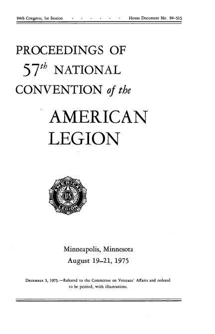 handle is hein.usccsset/usconset21250 and id is 1 raw text is: 94th Congress, 1st Session  House Document No. 94-315


PROCEEDINGS OF
  57th NATIONAL

CONVENTION of the


        AMERICAN

        LEGION


          Minneapolis, Minnesota
          August 19-21, 1975

DECEMBER 3, 1975.-Referred to the Committee on Veterans' Affairs and ordered
           to be printed, with illustrations.


