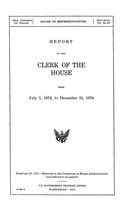 handle is hein.usccsset/usconset21251 and id is 1 raw text is: 





94TH CONGRESS         O                        DOCUMENT
1st Session    HOUSE OF REPRESENTATIVES        No. 94-63






                     REPORT



                         OF THE



              CLERK OF THE

                     HOUSE




                         FROM



         July 1, 1974, to December 31, 1974


FEBRUARY 27, 1975.-Referred to the Committee on House Administration
                 and ordered to be printed


             U.S. GOVERNMENT PRINTING OFFICE


41-550 0


WASHINGTON : 1975


