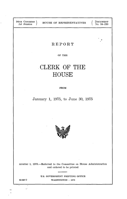 handle is hein.usccsset/usconset21252 and id is 1 raw text is: 





94TH CONGRESS  HOUSE OF REPRESENTATIVES     { DOCUMENT
18t Session f                               .No. 94-230






                     REPORT


                        OF THE



              CLERK OF THE

                     HOUSE



                         FROM



         January 1, 1975, to June 30, 1975









                       w


AUGUST 1, 1975.-Referred to the Committee on House Administration
                and ordered to be printed


             U.S. GOVERNMENT PRINTING OFFICE


82-640 0


WASHINGTON : 1975


