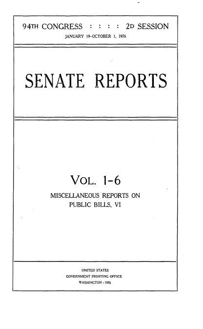 handle is hein.usccsset/usconset21258 and id is 1 raw text is: 


94TH CONGRESS     : :  : : 2D SESSION
           JANUARY 19-OCTOBER 1, 1976


SENATE REPORTS


     VOL. 1-6

MISCELLANEOUS REPORTS ON
     PUBLIC BILLS, VI


    UNITED STATES
GOVERNMENT PRINTING OFFICE
   WASHINGTON : 1976


