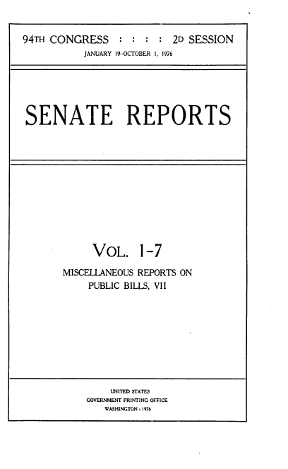handle is hein.usccsset/usconset21259 and id is 1 raw text is: 


94TH CONGRESS     : : : : 2D SESSION
           JANUARY 19-OCTOBER 1, 1976


SENATE REPORTS


     VOL. 1-7

MISCELLANEOUS REPORTS ON
     PUBLIC BILLS, VII


    UNITED STATES
GOVERNMENT PRINTING OFFICE
   WASHINGTON : 1976


