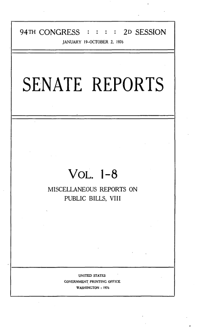 handle is hein.usccsset/usconset21260 and id is 1 raw text is: 



94TH CONGRESS : : : : 2D SESSION
           JANUARY 19-OCTOBER 2, 1976


SENATE REPORTS


     VOL. 1-8

MISCELLANEOUS REPORTS ON
    PUBLIC BILLS, VIII


    UNITED STATES
GOVERNMENT PRINTING OFFICE
   WASHINGTON : 1976


