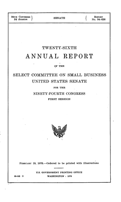 handle is hein.usccsset/usconset21266 and id is 1 raw text is: 



94TH CONGRESS      SENATE            REPORT
24 Session     NTNo. 94-636









              TWENTY-SIXTH


      ANNUAL           REPORT


                   OF THE


SELECT


COMMITTEE ON SMALL BUSINESS

UNITED STATES SENATE


         FOR THF,

NINETY-FOURTH CONGRESS

       FIRST SESSION


  FEBRUARY 19, 1976.-Ordered to be printed with illustrations


          U.S. GOVERNMENT PRINTING OFFICE
66-193 0       WASHINGTON : 1976


