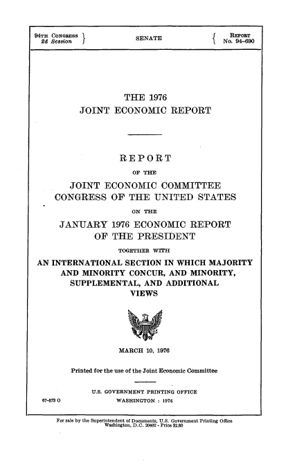 handle is hein.usccsset/usconset21267 and id is 1 raw text is: 



94TH CONGRESS          SENATE              REPORT
  24 Se8sion                              No. 94-690







                    THE   1976

          JOINT   ECONOMIC REPORT





                   REPORT

                      OF THE

        JOINT   ECONOMIC COMMITTEE
     CONGRESS OF THE UNITED STATES

                      ON THE

      JANUARY 1976 ECONOMIC REPORT
             OF  THE   PRESIDENT

                   TOGETHER WITH
 AN INTERNATIONAL   SECTION  IN WHICH  MAJORITY
      AND  MINORITY  CONCUR,  AND  MINORITY,
        SUPPLEMENTAL,   AND  ADDITIONAL
                     VIEWS







                   MARCH 10, 1976


67-5730


Printed for the use of the Joint Economic Committee


     U.S. GOVERNMENT PRINTING OFFICE
          WASHINGTON : 1976


For sale by the Superintendent of Documents, U.S. Government Printing Office
           Washington, D.C. 20402 - Price $2.80


