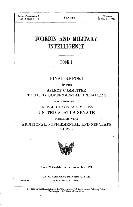 handle is hein.usccsset/usconset21268 and id is 1 raw text is: 



94TH CONGRESS          SENATE             REPORT
24  Session ]          SI No.-94-755





         FOREIGN AND MILITARY

               INTELLIGENCE


BOOK I


FINAL   REPORT


                    OF THE

            SELECT  COMMITTEE
   TO STUDY  GOVERNMENTAL OPERATIONS

                WITH RESPECT TO

         INTELLIGENCE   ACTIVITIES

         UNITED   STATES   SENATE

                TOGETHER WITH

ADDITIONAL,  SUPPLEMENTAL,   AND  SEPARATE
                   VIEWS


69-983 0


APRIL 26 (legislative day, APRIL 14), 1976


U.S. GOVERNMENT PRINTING OFFICE
      WASHINGTON : 1976


For sale by the Superintendent of Documents, U.S. Government Printing Office
           Washington, D.C. 20402- Price $5.35


