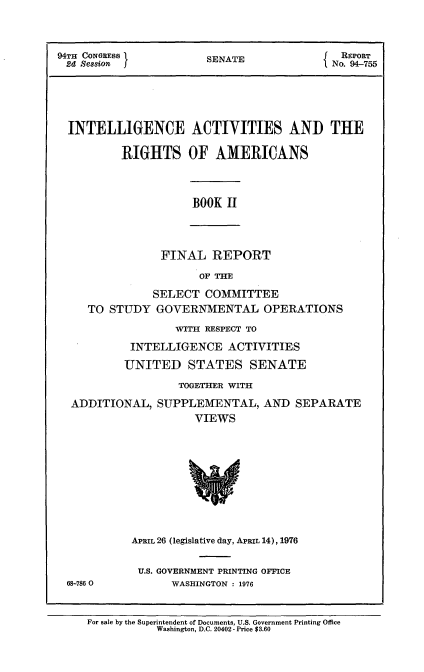 handle is hein.usccsset/usconset21269 and id is 1 raw text is: 



94TH CONGRESS          SENATE               REPORT
2d  Session No. 9)4-7,55





  INTELLIGENCE ACTIVITIES AND THE

          RIGHTS OF AMERICANS


BOOK II


FINAL   REPORT


                     OF THE

             SELECT   COMMITTEE
   TO  STUDY  GOVERNMENTAL OPERATIONS

                 WITH RESPECT TO

          INTELLIGENCE   ACTIVITIES

          UNITED   STATES SENATE

                  TOGETHER WITH

 ADDITIONAL,  SUPPLEMENTAL, AND SEPARATE
                    VIEWS










          APRIL 26 (legislative day, APRIL 14), 1976


          U.S. GOVERNMENT PRINTING OFFICE
68-7860         WASHINGTON : 1976


For sale by the Superintendent of Documents, U.S. Government Printing Office
           Washington, D.C. 20402- Price $3.60


