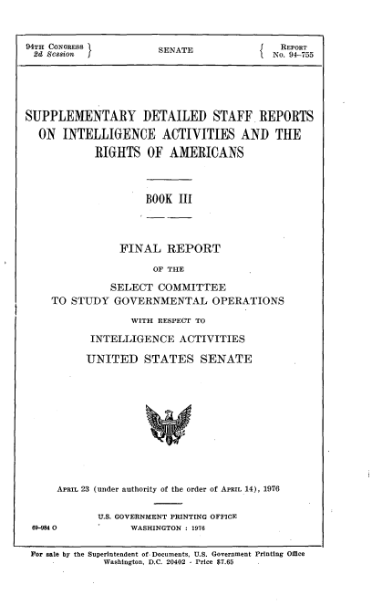 handle is hein.usccsset/usconset21270 and id is 1 raw text is: 


94TH CONGRESS          SENATE           {   REPORT
2d Session                                 No. 94-755





SUPPLEMENTARY DETAILED STAFF REPORTS
  ON INTELLIGENCE ACTIVITIES AND THE

            RIGHTS OF AMERICANS


BOOK III


FINAL REPORT

      OF THE


          SELECT COMMITTEE
TO STUDY GOVERNMENTAL OPERATIONS

              WITH RESPECT TO

       INTELLIGENCE ACTIVITIES

       UNITED STATES SENATE











 APRIL 23 (under authority of the order of APRIL 14), 1976


U.S. GOVERNMENT PRINTING OFFICE
      WASHINGTON : 1976


For sale by the Superintendent of Documents, U.S. Government Printing Office
             Washington, D.C. 20402 - Price $7.65


69-9840


