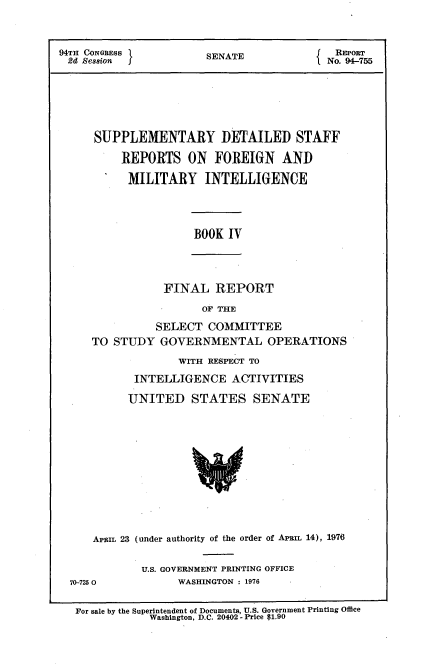 handle is hein.usccsset/usconset21271 and id is 1 raw text is: 



94TH CONGRESS          SENATE               REPORT
4   Sesion                                No. 94-755







      SUPPLEMENTARY DETAILED STAFF

          REPORTS   ON   FOREIGN   AND

          MILITARY INTELLIGENCE


BOOK  IV


FINAL   REPORT

      OF THE


          SELECT  COMMITTEE
TO STUDY   GOVERNMENTAL OPERATIONS

              WITH RESPECT TO

       INTELLIGENCE   ACTIVITIES

       UNITED   STATES SENATE












APRIL 23 (under authority of the order of APRIL 14), 1976


70-725 0


U.S. GOVERNMENT PRINTING OFFICE
      WASHINGTON : 1976


For sale by the Superintendent of Documents, U.S. Government Printing Office
            Washington, D.C. 20402 - Price $1.90


