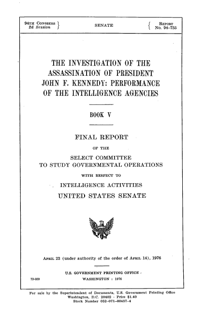 handle is hein.usccsset/usconset21272 and id is 1 raw text is: 



94TH CONGRESS          SENATE               REPORT
2d  Session J                              No. 94-755







         THE  INVESTIGATION OF THE

         ASSASSINATION OF PRESIDENT

      JOHN   F. KENNEDY: PERFORMANCE

      OF  THE   INTELLIGENCE AGENCIES


BOOK  V


FINAL   REPORT

      OF THE


          SELECT  COMMITTEE
TO STUDY   GOVERNMENTAL OPERATIONS

              WITH RESPECT TO

       INTELLIGENCE   ACTIVITIES

       UNITED   STATES SENATE












 APRIL 23 (under authority of the order of APRIL 14), 1976


U.S. GOVERNMENT PRINTING OFFICE -
      WASHINGTON : 1976


72-059


For sale by the Superintendent of Documents, U.S. Government Printing Office
            Washington, D.C. 20402 - Price $1.40
              Stock Number 052-071-00487-4


