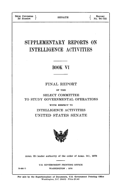 handle is hein.usccsset/usconset21273 and id is 1 raw text is: 



94TH CONGRESS          SENATE                REPORT
  2d Session                             I No. 94-755


SUPPLEMENTARY REPORTS ON

   INTELLIGENCE ACTIVITIES





               BOOK   VI




           FINAL REPORT

                  OF THE

          SELECT   COMMITTEE
TO STUDY   GOVERNMENTAL OPERATIONS

              WITH RESPECT TO

       INTELLIGENCE   ACTIVITIES

       UNITED   STATES SENATE


    APRIL 23 (under authority of the order of APRIL 14), 1976


            U.S. GOVERNMENT PRINTING OFFICE
70-890 0         WASHINGTON : 1976


For sale by the Superintendent of Documents, U.S. Government Printing Office
             Washington, D.C. 20402 - Price $3.40


