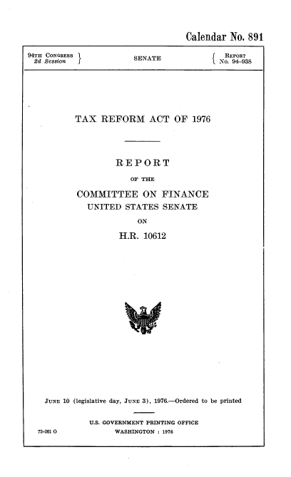 handle is hein.usccsset/usconset21276 and id is 1 raw text is: 




                                    Calendar No. 891

94TH CONGRESS           SENATE              REPORT
2d  Session                                No. 94-938








           TAX  REFORM ACT OF 1976





                    REPORT

                       OF THE

           COMMITTEE ON FINANCE

             UNITED   STATES  SENATE

                         ON

                    H.R.  10612
























    JUNE 10 (legislative day, JUNE 3), 1976.-Ordered to be printed


72-261 0


U.S. GOVERNMENT PRINTING OFFICE
      WASHINGTON : 1976



