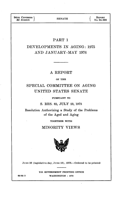 handle is hein.usccsset/usconset21278 and id is 1 raw text is: 



94TH CONGRESS         SENATE               REPORT
2d  Session                               No. 94-998





                    PART   1

       DEVELOPMENTS IN AGING: 1975
           AND  JANUARY-MAY 1976




                   A REPORT

                      OF THE

       SPECIAL   COMMITTEE ON AGING
           UNITED   STATES SENATE

                    PURSUANT TO
              S. RES. 62, JULY 23, 1975

      Resolution Authorizing a Study of the Problems
                of the Aged and Aging

                   TOGETHER WITH

               MINORITY VIEWS









    JUNE 26 (legislative day, JUNE 18), 1976.-Ordered to be printed

             U.S. GOVERNMENT PRINTING OFFICE
  68-701 0        WASHINGTON : 1976


