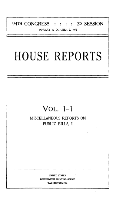 handle is hein.usccsset/usconset21282 and id is 1 raw text is: 



94TH CONGRESS     : :  : :  2D SESSION
           JANUARY 19-OCTOBER 2, 1976


HOUSE REPORTS


VOL.


1-1


MISCELLANEOUS REPORTS ON
      PUBLIC BILLS, I


    UNITED STATES
GOVERNMENT PRINTING OFFICE
   WASHINGTON s1976



