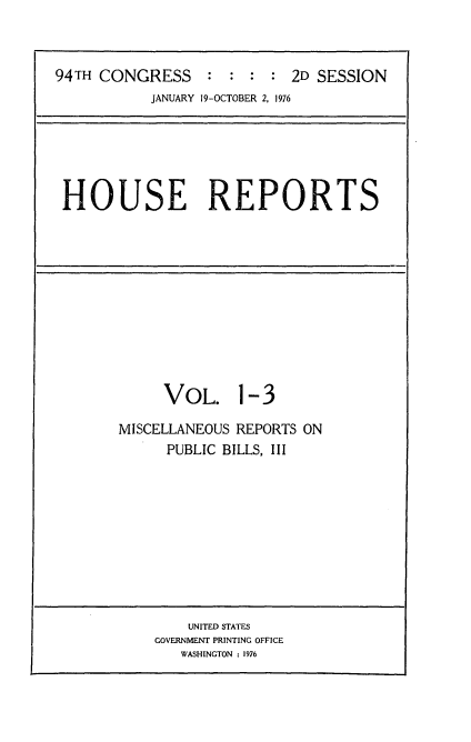 handle is hein.usccsset/usconset21284 and id is 1 raw text is: 



94TH CONGRESS     : :  : : 2D SESSION
           JANUARY 19-OCTOBER 2, 1976


HOUSE REPORTS


     VOL. 1-3

MISCELLANEOUS REPORTS ON
      PUBLIC BILLS, III


    UNITED STATES
GOVERNMENT PRINTING OFFICE
   WASHINGTON : 1976


