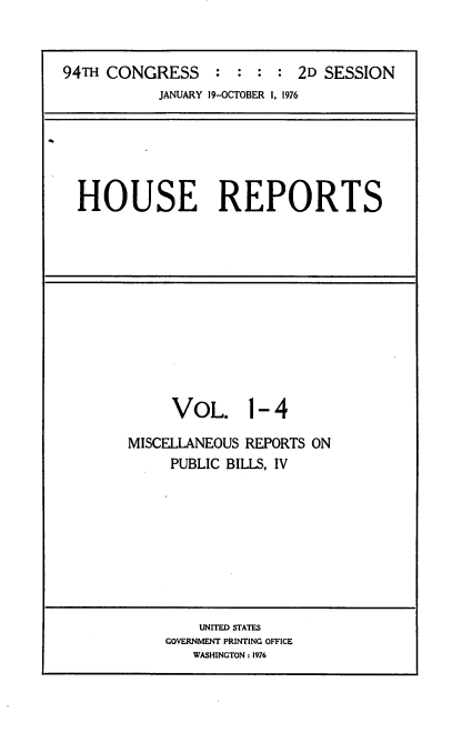 handle is hein.usccsset/usconset21285 and id is 1 raw text is: 


94TH CONGRESS : : : : 2D SESSION
           JANUARY 19-OCTOBER 1, 1976






  HOUSE REPORTS


     VOL. 1- 4

MISCELLANEOUS REPORTS ON
     PUBLIC BILLS, IV


    UNITED STATES
GOVERNMENT PRINTING OFFICE
   WASHINGTON: 1976


