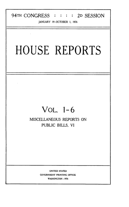 handle is hein.usccsset/usconset21287 and id is 1 raw text is: 

94TH CONGRESS     :  : : :  2D SESSION
           JANUARY 19-OCTOBER 1, 1976


HOUSE REPORTS


     VOL. 1-6

MISCELLANEOUS REPORTS ON
     PUBLIC BILLS, VI


    UNITED STATES
GOVERNMENT PRINTING OFFICE
   WASHINGTON : 1976


