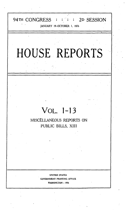 handle is hein.usccsset/usconset21294 and id is 1 raw text is: 


94TH CONGRESS           :   2D SESSION
           JANUARY 19-OCTOBER 1, 1976


HOUSE REPORTS


     VOL. 1-13

MISCELLANEOUS REPORTS ON
    PUBLIC BILLS, XIII


    UNITED STATES
GOVERNMENT PRINTING OFFICE
   WASHINGTON : 1976


