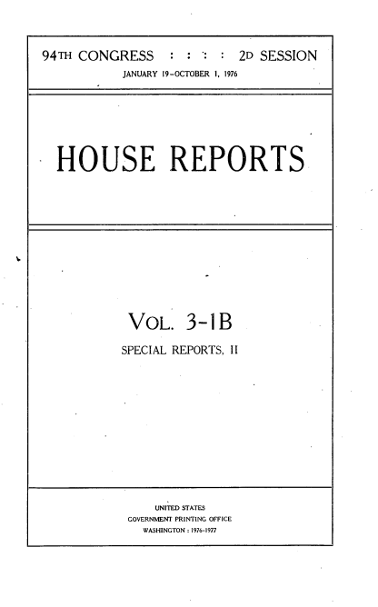 handle is hein.usccsset/usconset21297 and id is 1 raw text is: 



94TH CONGRESS      : :       2D SESSION
            JANUARY 19-OCTOBER 1, 1976


HOUSE REPORTS


VOL. 3-1B

SPECIAL REPORTS, II


    UNITED STATES
GOVERNMENT PRINTING OFFICE
  WASHINGTON : 1976-1977


