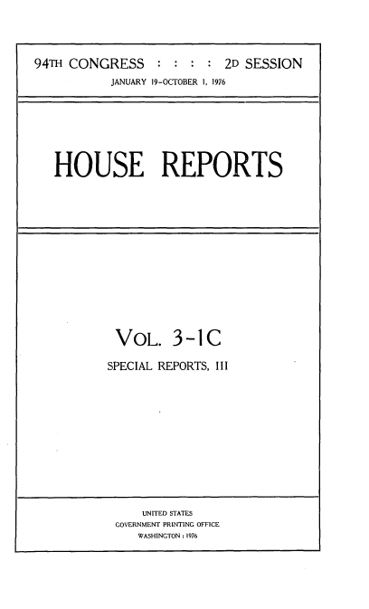 handle is hein.usccsset/usconset21298 and id is 1 raw text is: 




94TH CONGRESS : : : : 2D SESSION
           JANUARY 19-OCTOBER 1, 1976


HOUSE REPORTS


VOL. 3 -1 C

SPECIAL REPORTS, III


    UNITED STATES
GOVERNMENT PRINTING OFFICE
   WASHINGTON : 1976


