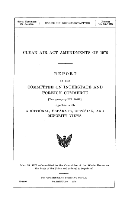 handle is hein.usccsset/usconset21301 and id is 1 raw text is: 




94TH 8NGRESS  HOUSE OF REPRESENTATIVES   No 94T75


  CLEAN   AIR  ACT   AMENDMENTS OF 1976





                  REPORT

                     BY THE

    COMMITTEE ON INTERSTATE AND
            FOREIGN COMMERCE
               [To accompany H.R. 10498]
                  together with .
   ADDITIONAL,   SEPARATE,  OPPOSING,  AND
               MINORITY  VIEWS













 MAY 15, 1976.-Committed to the Committee of the Whole House on
        the State of the Union and ordered to be printed

           U.S. GOVERNMENT PRINTING OFFICE
70-88 0         WASHINGTON : 1976


