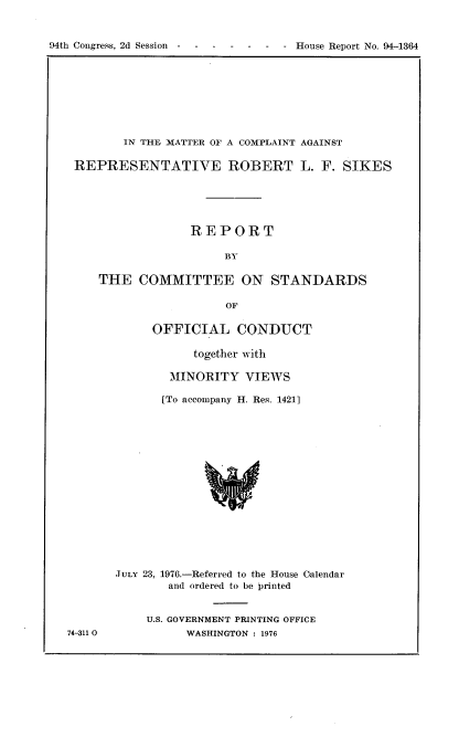 handle is hein.usccsset/usconset21303 and id is 1 raw text is: 


94th Congress, 2d Session -------          House Report No. 94-1364


       IN T-HE, MATTER OF A COMPLAINT AGAINST

REPRESENTATIVE ROBERT L. F. SIKES





                 REPORT

                      BY

    THE COMMITTEE ON STANDARDS

                      OF


     OFFICIAL CONDUCT

           together with

        MINORITY VIEWS

        [To accompany H. Res. 1421]
















JULY 23, 1976.-Referred to the House Calendar
        and ordered to be printed


74-3110


U.S. GOVERNMENT PRINTING OFFICE
      WASHINGTON : 1976


