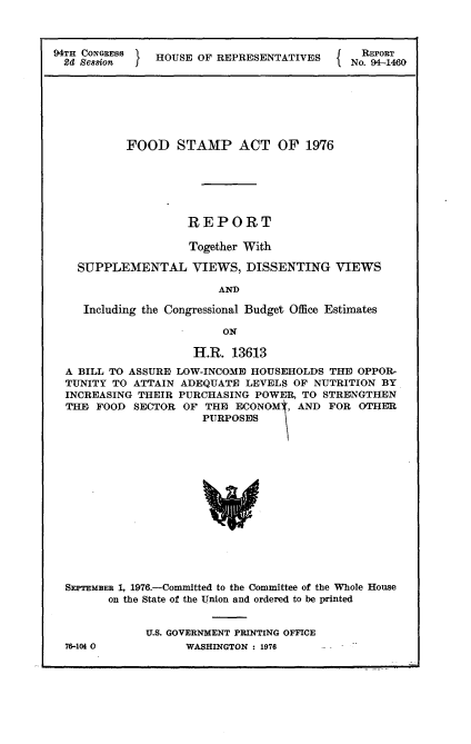 handle is hein.usccsset/usconset21304 and id is 1 raw text is: 



94TH CONGRESS  HOUSE  OF REPRESENTATIVES      NREPORT
2d  Se88ion I                              I No. 94-1460


         FOOD STAMP ACT OF 1976






                   REPORT

                   Together With

  SUPPLEMENTAL VIEWS, DISSENTING VIEWS

                       AND

   Including the Congressional Budget Office Estimates

                        ON

                   H.R.  13613
A BILL TO ASSURE LOW-INCOME HOUSEHOLDS  THE OPPOR-
TUNITY TO ATTAIN  ADEQUATE LEVELS  OF NUTRITION BY
INCREASING THEIR PURCHASING  POWER, TO STRENGTHEN
THE  FOOD SECTOR  OF THE  ECONOM[, AND  FOR  OTHER
                     PURPOSES















SEPTEMBER 1, 1976.-Committed to the Committee of the Whole House
       on the State of the Union and ordered to be printed


76-104 0


U.S. GOVERNMENT PRINTING OFFICE
      WASHINGTON : 1976


