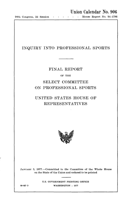 handle is hein.usccsset/usconset21307 and id is 1 raw text is: 




94th Congress, 2d Session


Union Calendar  No. 906
-  -  House Report No. 94-1786


INQUIRY INTO PROFESSIONAL SPORTS






              FINAL   REPORT

                    OF THE

           SELECT   COMMITTEE

       ON  PROFESSIONAL SPORTS


       UNITED STATES HOUSE OF

           REPRESENTATIVES






















JANUARY 3, 1977.-Committed to the Committee of the Whole House
       on the State of the Union and ordered to be printed


80-937 0


U.S. GOVERNMENT PRINTING OFFICE
     WASHINGTON : 1977


