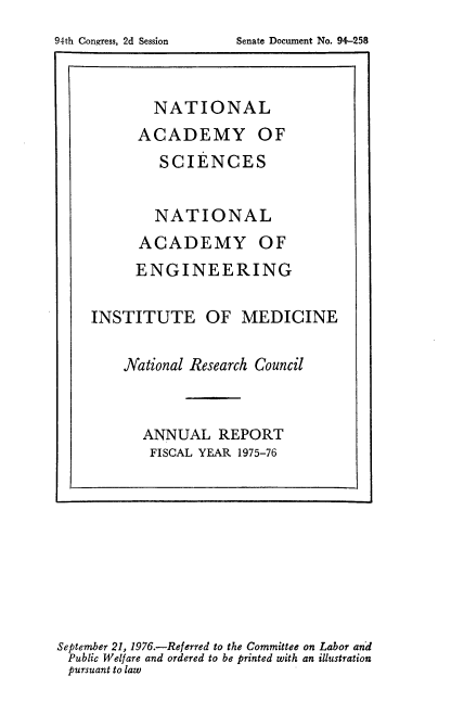 handle is hein.usccsset/usconset21311 and id is 1 raw text is: 



        NATIONAL
      ACADEMY OF
        SCIENCES


        NATIONAL
      ACADEMY OF
      ENGINEERING

INSTITUTE OF MEDICINE

    National Research Council


      ANNUAL REPORT
      FISCAL YEAR 1975-76


September 21, 1976.-Referred to the Committee on Labor and
Public Welfare and ordered to be printed with an illustration
pursuant to law


Senate Document No. 94-258


94th Congress, 2d Session


