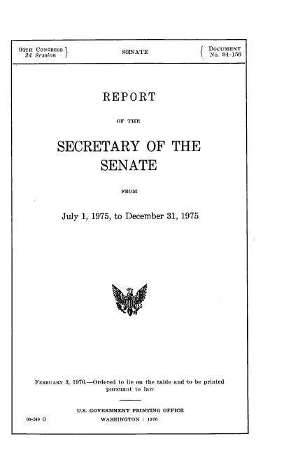 handle is hein.usccsset/usconset21312 and id is 1 raw text is: 





94TH CONGRESS           SENATE            J DOCUMENT
2d  Session J                                No. 94-156





                    REPORT


                       OF TE



         SECRETARY OF THE


         SENATE


              FROem



July 1, 1975, to December 31, 1975


  FEBRUARY 3, 1976.-Ordered to lie on the table and to be printed
                   pursuant to law


            U.S. GOVERNMENT PRINTING OFFICE
66-249 0         WASHINGTON : 1976


