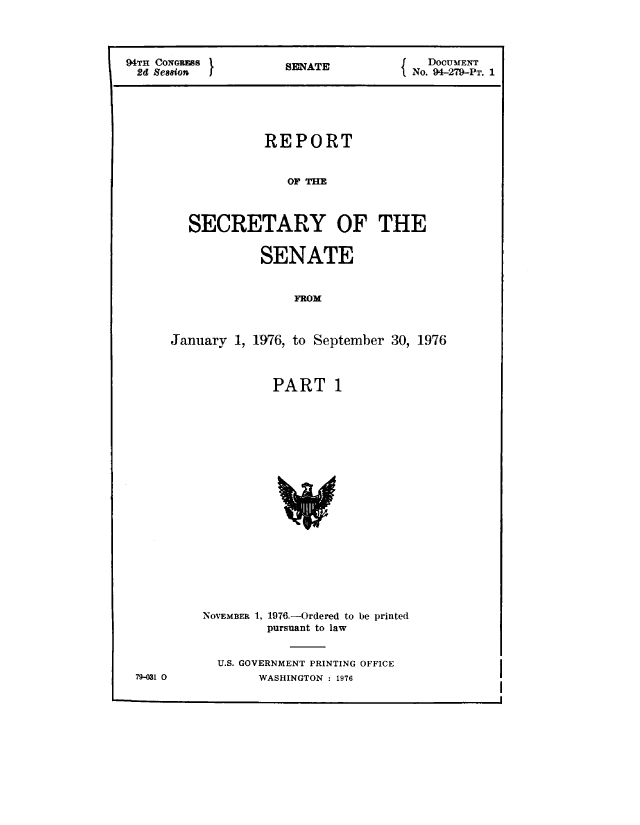 handle is hein.usccsset/usconset21313 and id is 1 raw text is: 




94TH CONoRESS       S SATJ           DocuMENT
2d Ssion                           No. 94-279-PT. 1






                 REPORT


                    OF THE



        SECRETARY OF THE


                 SENATE


                     FROM



      January 1, 1976, to September 30, 1976


PART 1


NOVEMBER 1,


1976.-Ordered to be printed
pursuant to law


U.S. GOVERNMENT PRINTING OFFICE
     WASHINGTON : 1976


79-031 0


I


