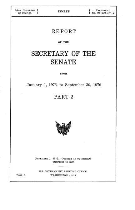 handle is hein.usccsset/usconset21314 and id is 1 raw text is: 

94TH CONGRESS        SENATE             DOCUMENT
2d  ession                            No. 94-279-PT. 2






                  REPORT


                     OP     O     TH



        SECRETARY OF THE


            SENATE


                 FROM



January  1, 1976, to September 30, 1976



              PART 2




















    NOVEMBER 1, 1976.-Ordered to be printed
             pursuant to law


79-031 0


U.S. GOVERNMENT PRINTING OFFICE
      WASHINGTON : 1976


