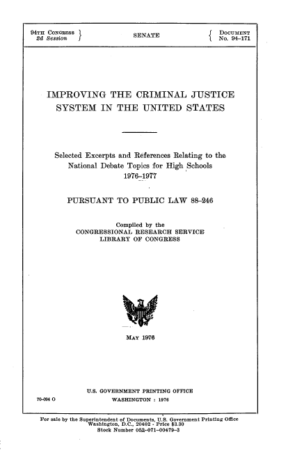 handle is hein.usccsset/usconset21315 and id is 1 raw text is: 



94TH CONGRESS            SENATE              DOCUMENT
2d  SeSEion                                I No. 94-171








    IMPROVING THE CRIMINAL JUSTICE

      SYSTEM IN THE UNITED STATES






      Selected Excerpts and References Relating to the
         National Debate Topics for High Schools
                      1976-1977



         PURSUANT TO PUBLIC LAW 88-246


                     Compiled by the
           CONGRESSIONAL RESEARCH  SERVICE
                 LIBRARY OF CONGRESS














                       MAY 1976


70-094 0


U.S. GOVERNMENT PRINTING OFFICE
      WASHINGTON : 1976


For sale by the Superintendent of Documents, U.S. Government Printing Office
           Washington, D.C., 20402 - Price $3.30
              Stock Number 052-071--00479-3


